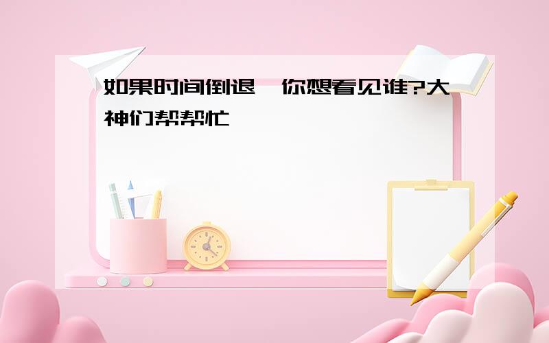 如果时间倒退,你想看见谁?大神们帮帮忙