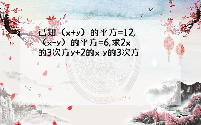 已知（x+y）的平方=12,（x-y）的平方=6,求2x的3次方y+2的x y的3次方