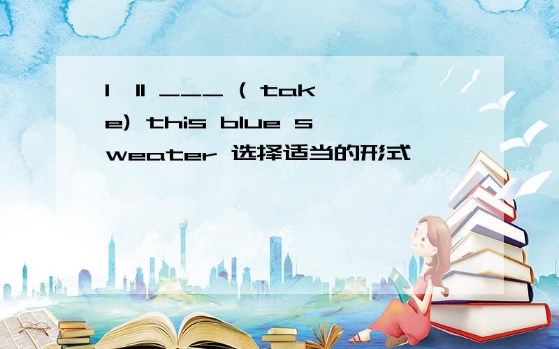 I`ll ___ ( take) this blue sweater 选择适当的形式