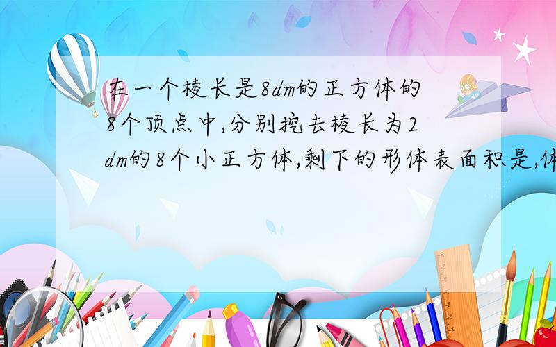 在一个棱长是8dm的正方体的8个顶点中,分别挖去棱长为2dm的8个小正方体,剩下的形体表面积是,体积是