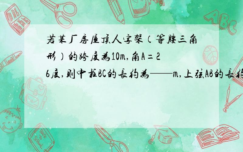 若某厂房屋顶人字架（等腰三角形）的跨度为10m,角A=26度,则中柱BC的长约为——m,上弦AB的长约为——m