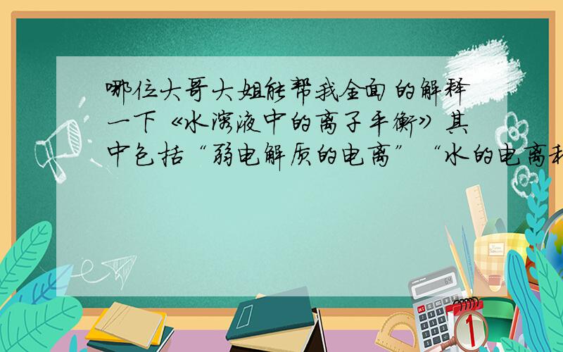 哪位大哥大姐能帮我全面的解释一下《水溶液中的离子平衡》其中包括“弱电解质的电离”“水的电离和溶液的酸碱性”“盐类的水解”