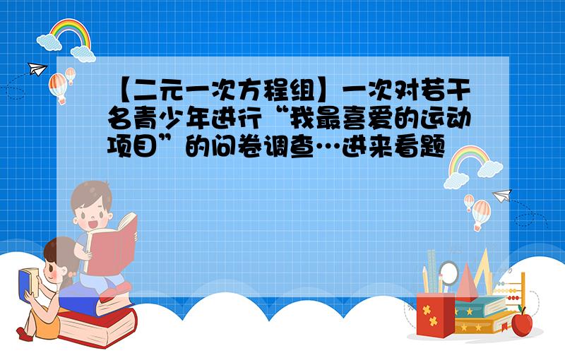 【二元一次方程组】一次对若干名青少年进行“我最喜爱的运动项目”的问卷调查…进来看题