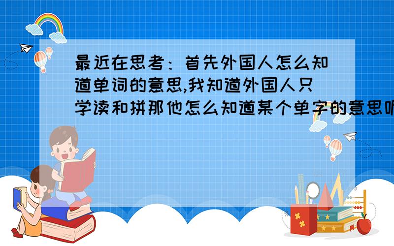 最近在思考：首先外国人怎么知道单词的意思,我知道外国人只学读和拼那他怎么知道某个单字的意思呢?