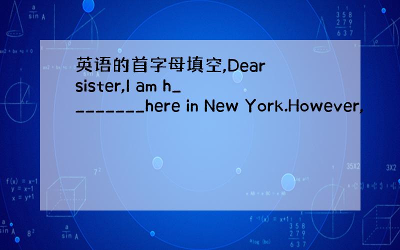 英语的首字母填空,Dear sister,I am h________here in New York.However,