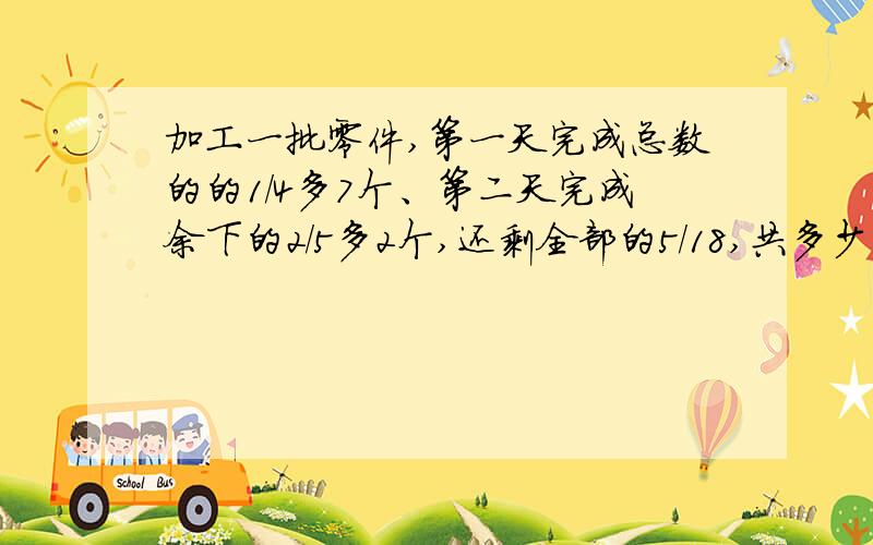 加工一批零件,第一天完成总数的的1/4多7个、第二天完成余下的2/5多2个,还剩全部的5/18,共多少零件?