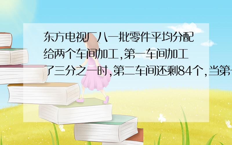 东方电视厂八一批零件平均分配给两个车间加工,第一车间加工了三分之一时,第二车间还剩84个,当第一车间所剩下的任务时,第二