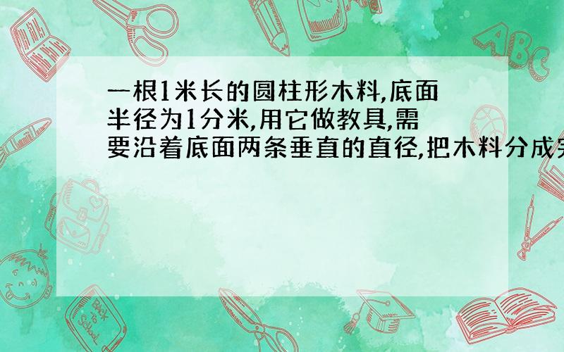 一根1米长的圆柱形木料,底面半径为1分米,用它做教具,需要沿着底面两条垂直的直径,把木料分成完全一样的四块,然后将外表面