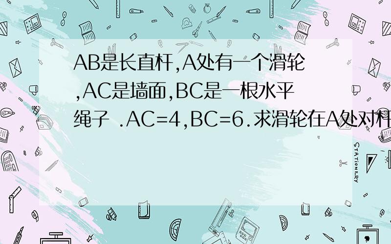 AB是长直杆,A处有一个滑轮,AC是墙面,BC是一根水平绳子 .AC=4,BC=6.求滑轮在A处对杆的弹力F. 