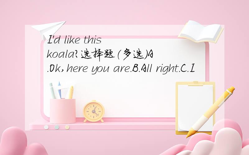 I'd like this koala?选择题（多选）A.Ok,here you are.B.All right.C.I