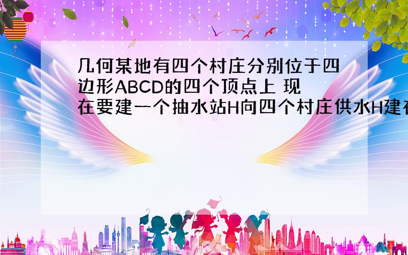 几何某地有四个村庄分别位于四边形ABCD的四个顶点上 现在要建一个抽水站H向四个村庄供水H建在哪里