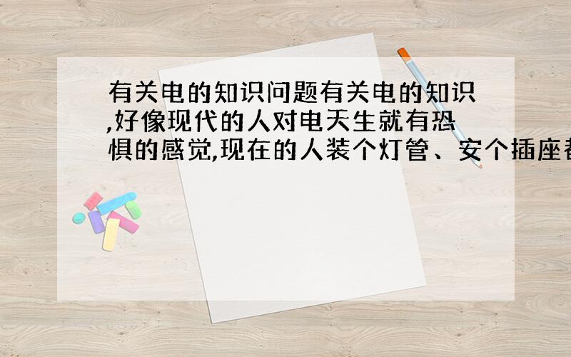 有关电的知识问题有关电的知识,好像现代的人对电天生就有恐惧的感觉,现在的人装个灯管、安个插座都要请物业的电工.其实电的知