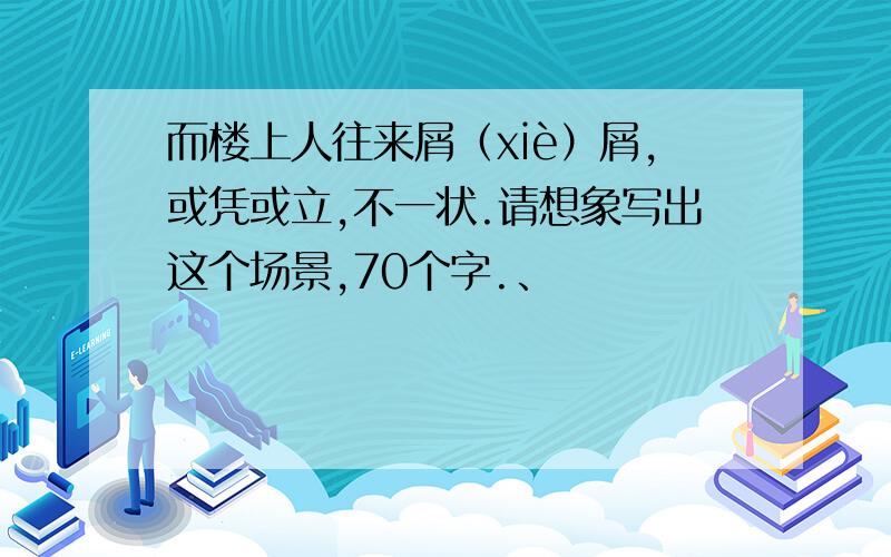 而楼上人往来屑（xiè）屑,或凭或立,不一状.请想象写出这个场景,70个字.、