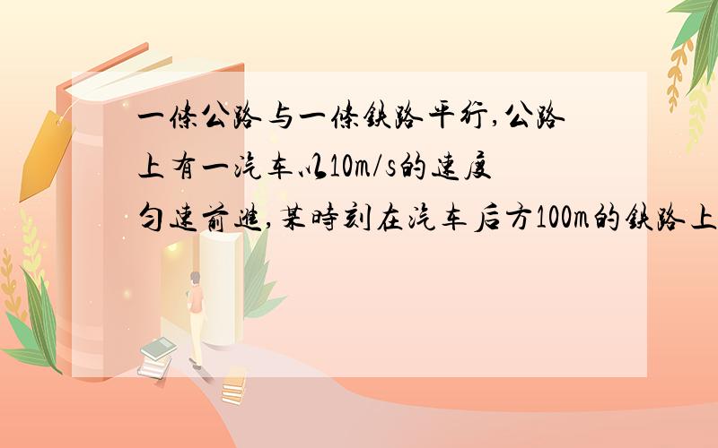 一条公路与一条铁路平行,公路上有一汽车以10m/s的速度匀速前进,某时刻在汽车后方100m的铁路上有一列火车与汽车同向运