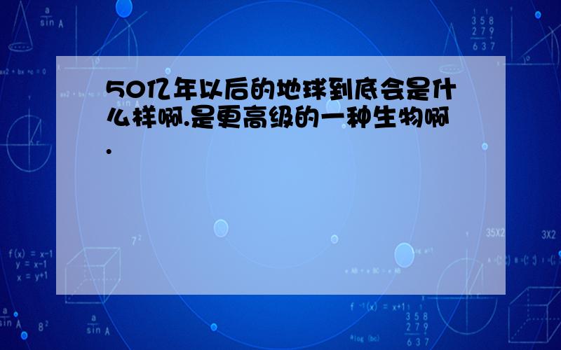 50亿年以后的地球到底会是什么样啊.是更高级的一种生物啊.