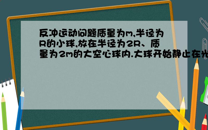 反冲运动问题质量为m,半径为R的小球,放在半径为2R、质量为2m的大空心球内.大球开始静止在光滑的水平面上,当小球从距地