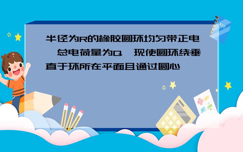 半径为R的橡胶圆环均匀带正电,总电荷量为Q,现使圆环绕垂直于环所在平面且通过圆心,