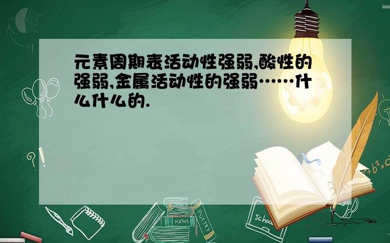 元素周期表活动性强弱,酸性的强弱,金属活动性的强弱……什么什么的.