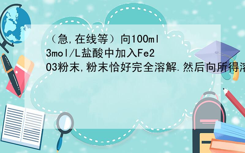 （急,在线等）向100ml 3mol/L盐酸中加入Fe2O3粉末,粉末恰好完全溶解.然后向所得溶液中加入一定量