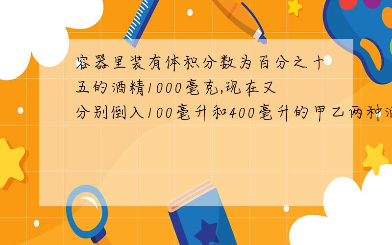 容器里装有体积分数为百分之十五的酒精1000毫克,现在又分别倒入100毫升和400毫升的甲乙两种酒精,