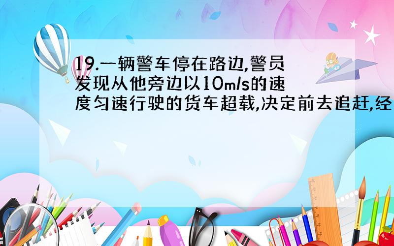 19.一辆警车停在路边,警员发现从他旁边以10m/s的速度匀速行驶的货车超载,决定前去追赶,经过t=5s后汽车发动起来,