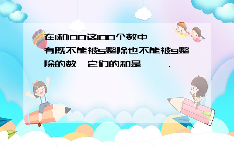 在1和100这100个数中,有既不能被5整除也不能被9整除的数,它们的和是【 】.