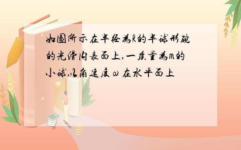 如图所示在半径为R的半球形碗的光滑内表面上,一质量为m的小球以角速度ω在水平面上