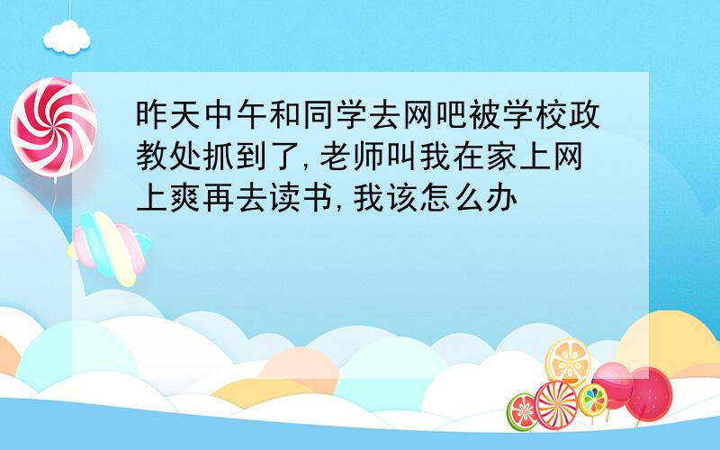 昨天中午和同学去网吧被学校政教处抓到了,老师叫我在家上网上爽再去读书,我该怎么办