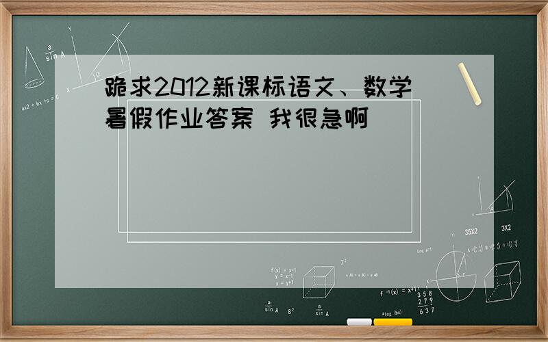 跪求2012新课标语文、数学暑假作业答案 我很急啊