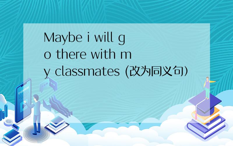 Maybe i will go there with my classmates (改为同义句）