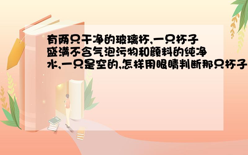 有两只干净的玻璃杯,一只杯子盛满不含气泡污物和颜料的纯净水,一只是空的,怎样用眼睛判断那只杯子是空