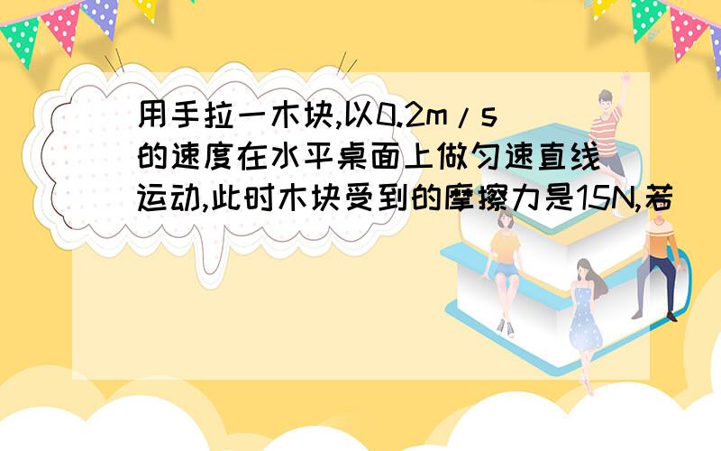 用手拉一木块,以0.2m/s的速度在水平桌面上做匀速直线运动,此时木块受到的摩擦力是15N,若