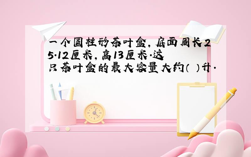 一个圆柱形茶叶盒,底面周长25.12厘米,高13厘米.这只茶叶盒的最大容量大约（ ）升.