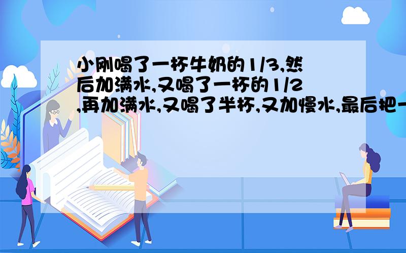 小刚喝了一杯牛奶的1/3,然后加满水,又喝了一杯的1/2,再加满水,又喝了半杯,又加慢水,最后把一杯全部喝完,他