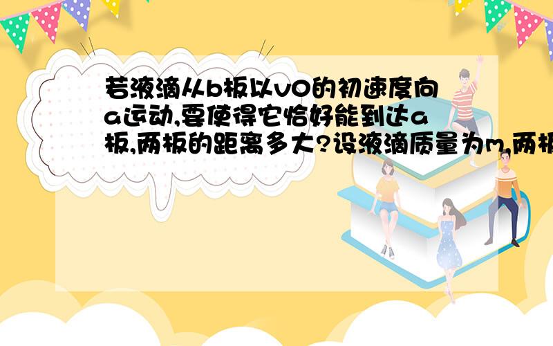 若液滴从b板以v0的初速度向a运动,要使得它恰好能到达a板,两板的距离多大?设液滴质量为m,两板电势差为U,液滴带电为-