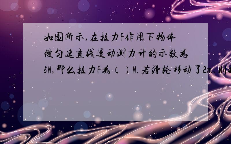 如图所示,在拉力F作用下物体做匀速直线运动测力计的示数为5N,那么拉力F为（）N.若滑轮移动了2m,则物体