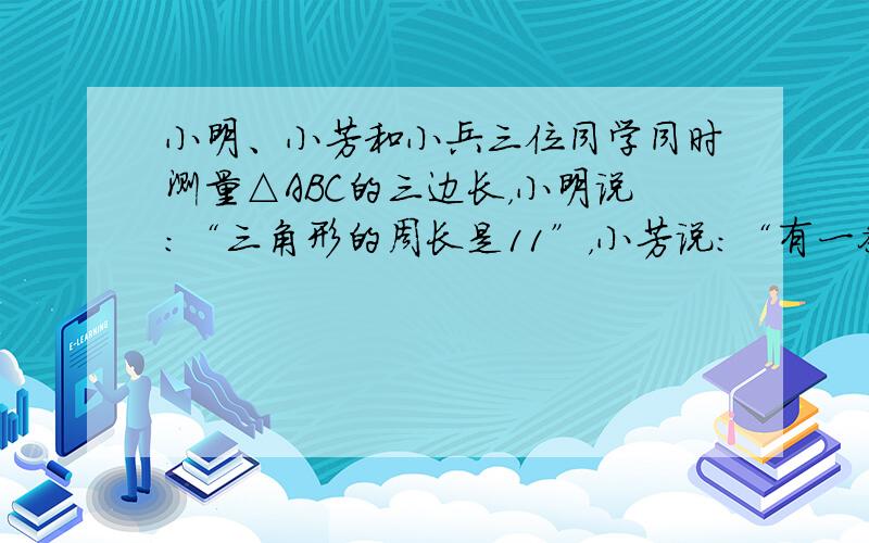 小明、小芳和小兵三位同学同时测量△ABC的三边长，小明说：“三角形的周长是11”，小芳说：“有一条边长为4”，小兵说：“