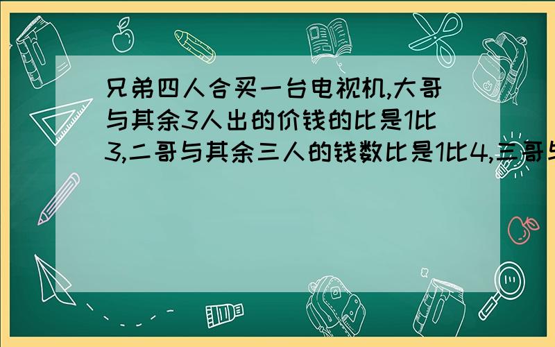 兄弟四人合买一台电视机,大哥与其余3人出的价钱的比是1比3,二哥与其余三人的钱数比是1比4,三哥与其余三