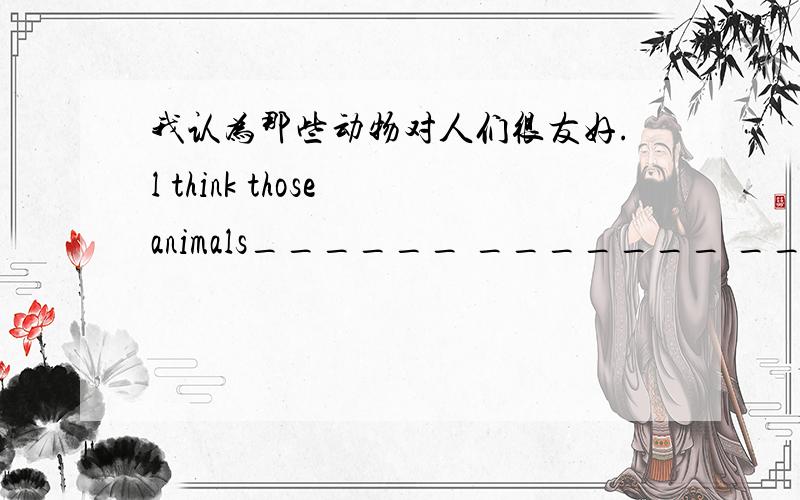 我认为那些动物对人们很友好.l think those animals______ _______ ______peop