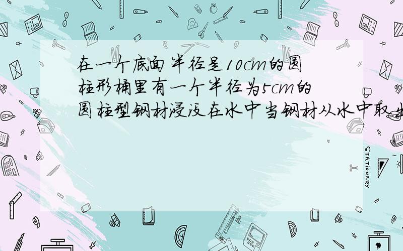 在一个底面半径是10cm的圆柱形桶里有一个半径为5cm的圆柱型钢材浸没在水中当钢材从水中取出后桶里的水下降