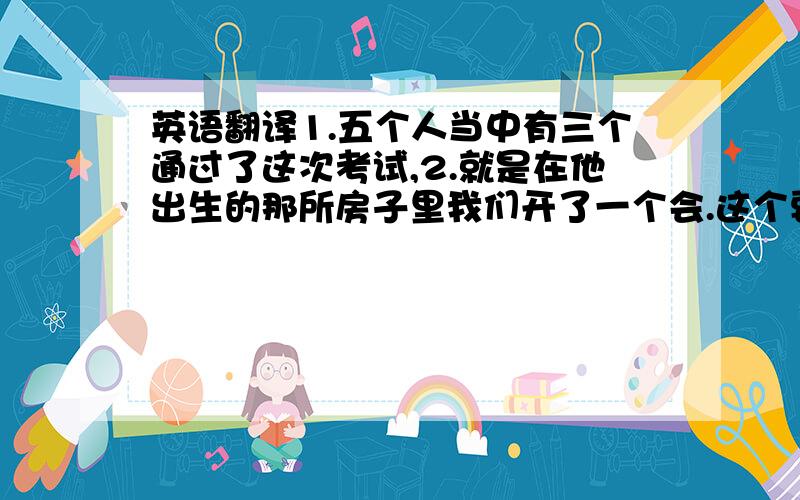 英语翻译1.五个人当中有三个通过了这次考试,2.就是在他出生的那所房子里我们开了一个会.这个要用强调句.3.有可能四个人