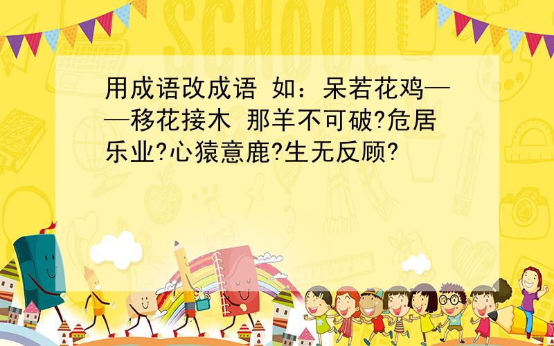 用成语改成语 如：呆若花鸡——移花接木 那羊不可破?危居乐业?心猿意鹿?生无反顾?