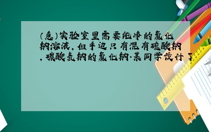 （急）实验室里需要纯净的氯化钠溶液,但手边只有混有硫酸钠,碳酸氢钠的氯化钠.某同学设计了