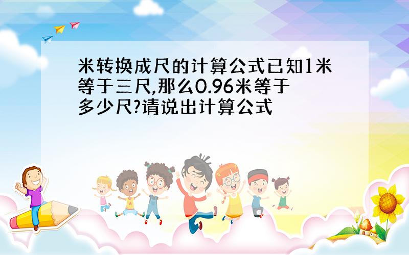 米转换成尺的计算公式已知1米等于三尺,那么0.96米等于多少尺?请说出计算公式