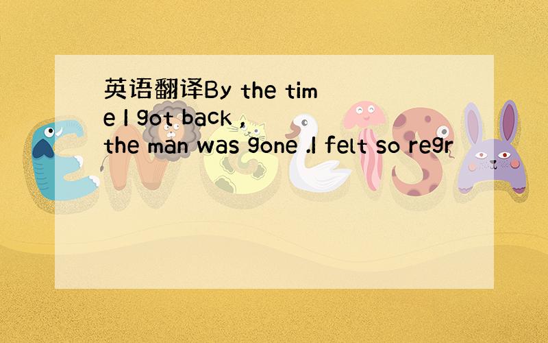 英语翻译By the time I got back ,the man was gone .I felt so regr