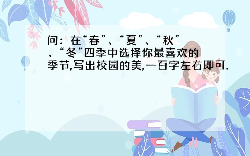 问：在“春”、“夏”、“秋”、“冬”四季中选择你最喜欢的季节,写出校园的美,一百字左右即可.