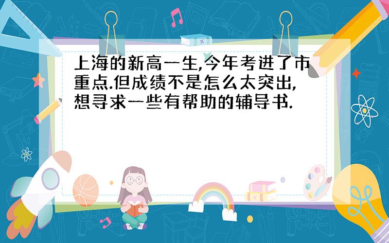 上海的新高一生,今年考进了市重点.但成绩不是怎么太突出,想寻求一些有帮助的辅导书.