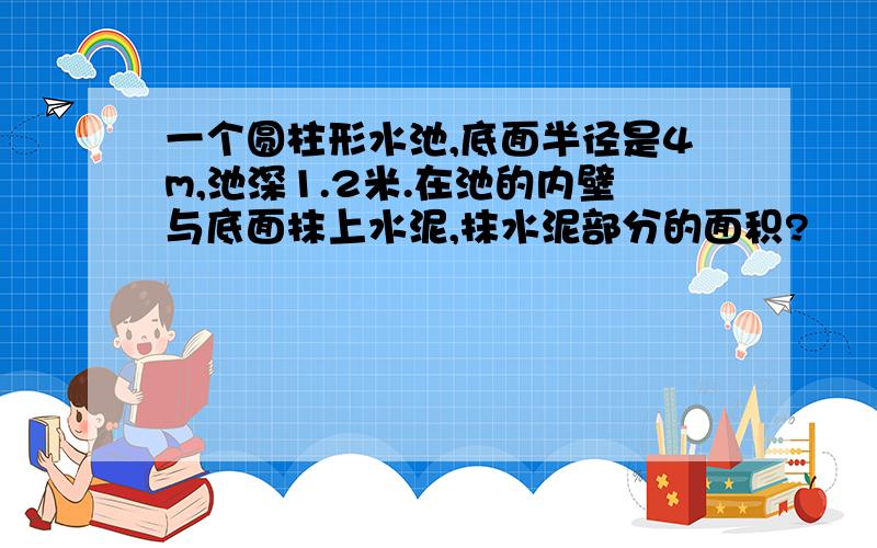 一个圆柱形水池,底面半径是4m,池深1.2米.在池的内壁与底面抹上水泥,抹水泥部分的面积?