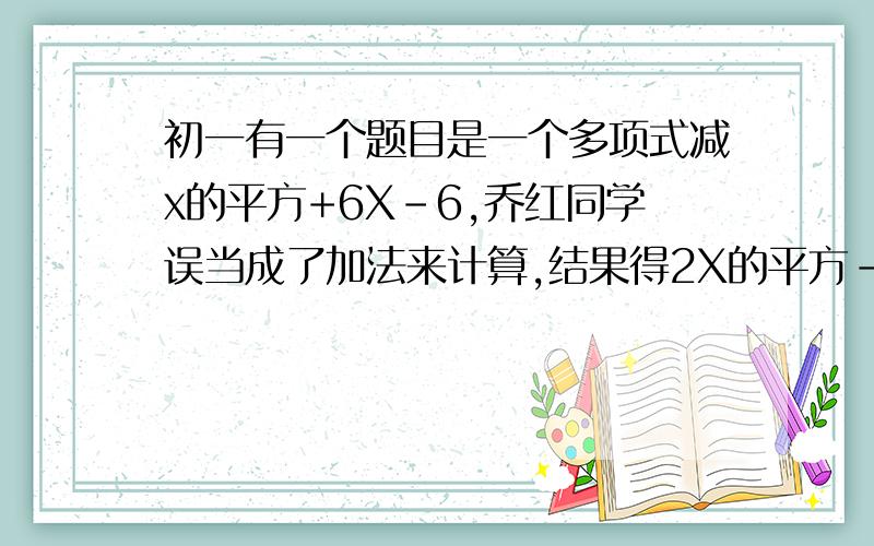 初一有一个题目是一个多项式减x的平方+6X-6,乔红同学误当成了加法来计算,结果得2X的平方-2X+3,正确的结