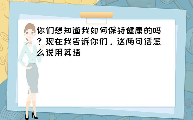 你们想知道我如何保持健康的吗？现在我告诉你们。这两句话怎么说用英语